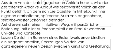 Aus dem von der Natur gegebenen Antrieb heraus, wirddergestalterisch-kreative Ablauf wieselbstverstndlich an den Punkt gefhrt, an deù sich die Objekte im Mittelpunkt ihrer eigenen erarbeiteten, sprbaren Aura von angenehmer selbstbewusster Schnheit befinden. Auf diesem sehr feinen, intuitiven Weg, mit persnlicher Beziehung, mit aller Aufmerksamkeit zum Produkt wachsen Unikate und  Konzept. Lassen Sie sich im Rahmen eines Erstentwurfs unverbindlich ein Angebot erstellen, berzeugen  Sie sich von ganz eigenem neuen Design zwischen Kunst und Gestaltung. 